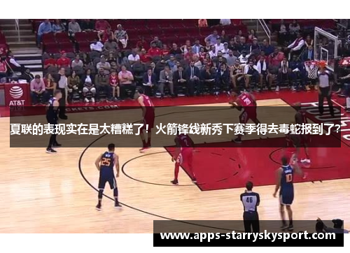 夏联的表现实在是太糟糕了！火箭锋线新秀下赛季得去毒蛇报到了？